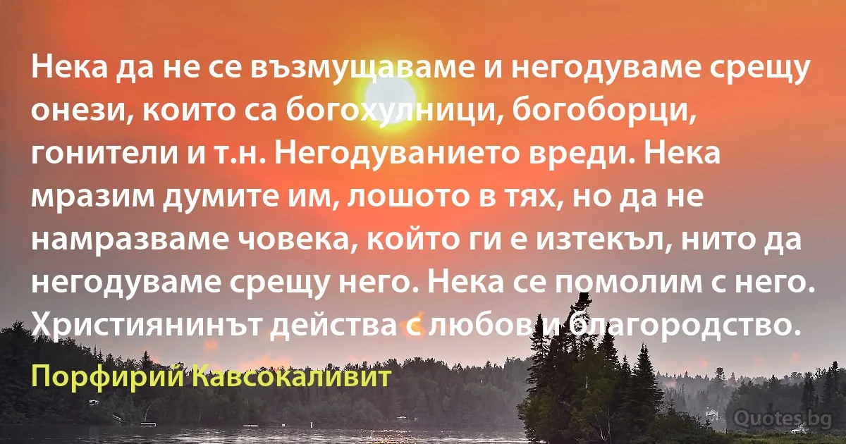 Нека да не се възмущаваме и негодуваме срещу онези, които са богохулници, богоборци, гонители и т.н. Негодуванието вреди. Нека мразим думите им, лошото в тях, но да не намразваме човека, който ги е изтекъл, нито да негодуваме срещу него. Нека се помолим с него. Християнинът действа с любов и благородство. (Порфирий Кавсокаливит)