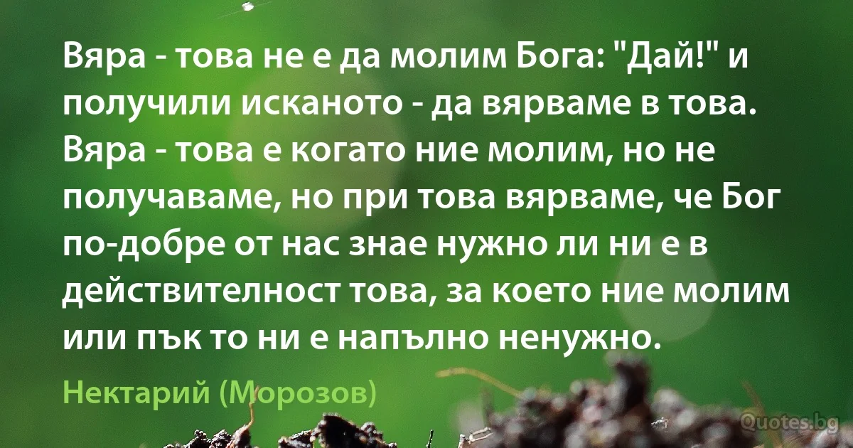 Вяра - това не е да молим Бога: "Дай!" и получили исканото - да вярваме в това. Вяра - това е когато ние молим, но не получаваме, но при това вярваме, че Бог по-добре от нас знае нужно ли ни е в действителност това, за което ние молим или пък то ни е напълно ненужно. (Нектарий (Морозов))