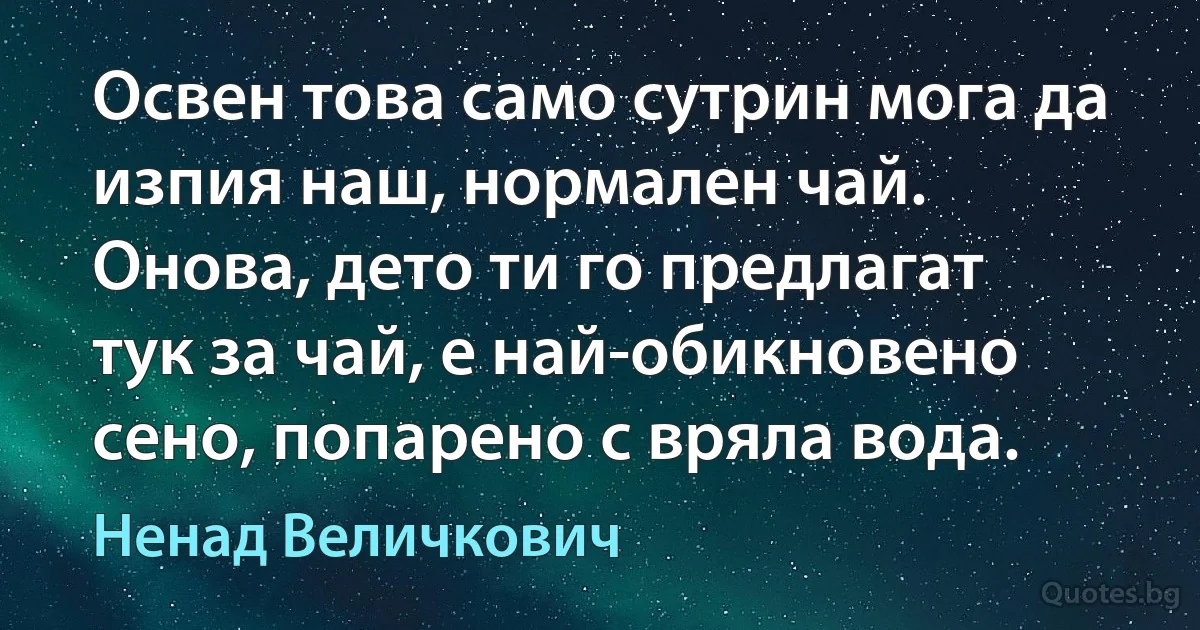 Освен това само сутрин мога да изпия наш, нормален чай. Онова, дето ти го предлагат тук за чай, е най-обикновено сено, попарено с вряла вода. (Ненад Величкович)