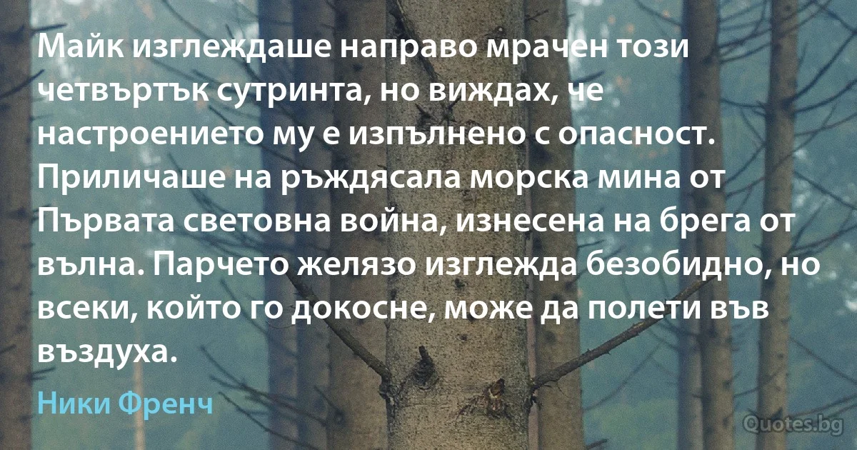 Майк изглеждаше направо мрачен този четвъртък сутринта, но виждах, че настроението му е изпълнено с опасност. Приличаше на ръждясала морска мина от Първата световна война, изнесена на брега от вълна. Парчето желязо изглежда безобидно, но всеки, който го докосне, може да полети във въздуха. (Ники Френч)