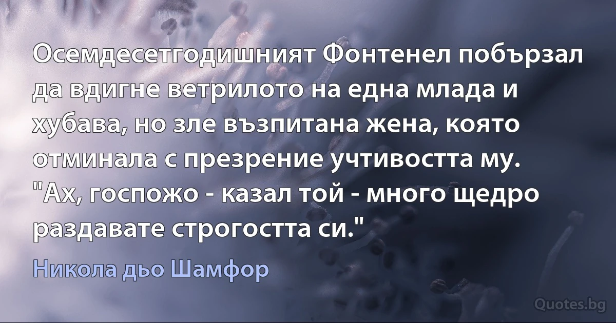 Осемдесетгодишният Фонтенел побързал да вдигне ветрилото на една млада и хубава, но зле възпитана жена, която отминала с презрение учтивостта му. "Ах, госпожо - казал той - много щедро раздавате строгостта си." (Никола дьо Шамфор)