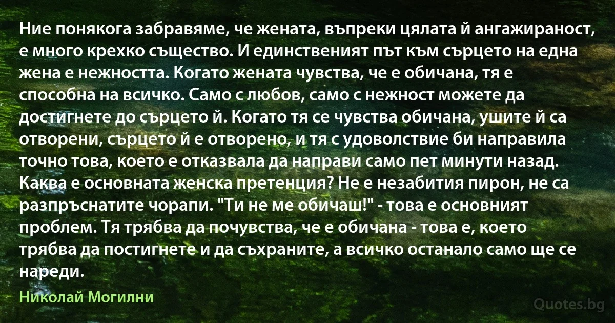 Ние понякога забравяме, че жената, въпреки цялата й ангажираност, е много крехко същество. И единственият път към сърцето на една жена е нежността. Когато жената чувства, че е обичана, тя е способна на всичко. Само с любов, само с нежност можете да достигнете до сърцето й. Когато тя се чувства обичана, ушите й са отворени, сърцето й е отворено, и тя с удоволствие би направила точно това, което е отказвала да направи само пет минути назад.
Каква е основната женска претенция? Не е незабития пирон, не са разпръснатите чорапи. "Ти не ме обичаш!" - това е основният проблем. Тя трябва да почувства, че е обичана - това е, което трябва да постигнете и да съхраните, а всичко останало само ще се нареди. (Николай Могилни)