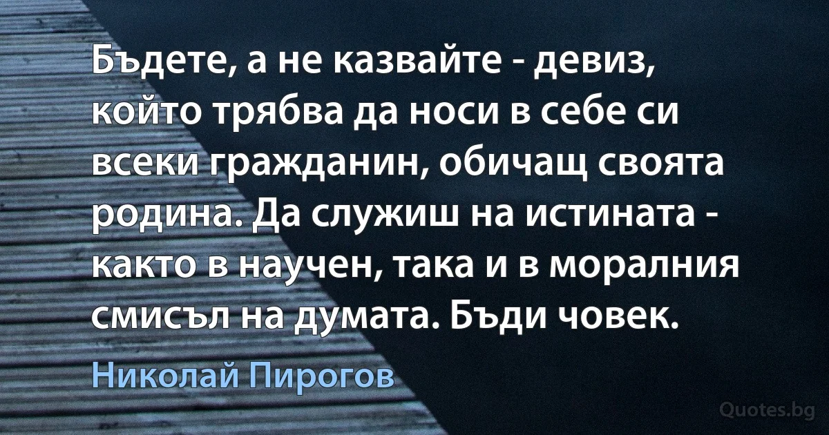 Бъдете, а не казвайте - девиз, който трябва да носи в себе си всеки гражданин, обичащ своята родина. Да служиш на истината - както в научен, така и в моралния смисъл на думата. Бъди човек. (Николай Пирогов)