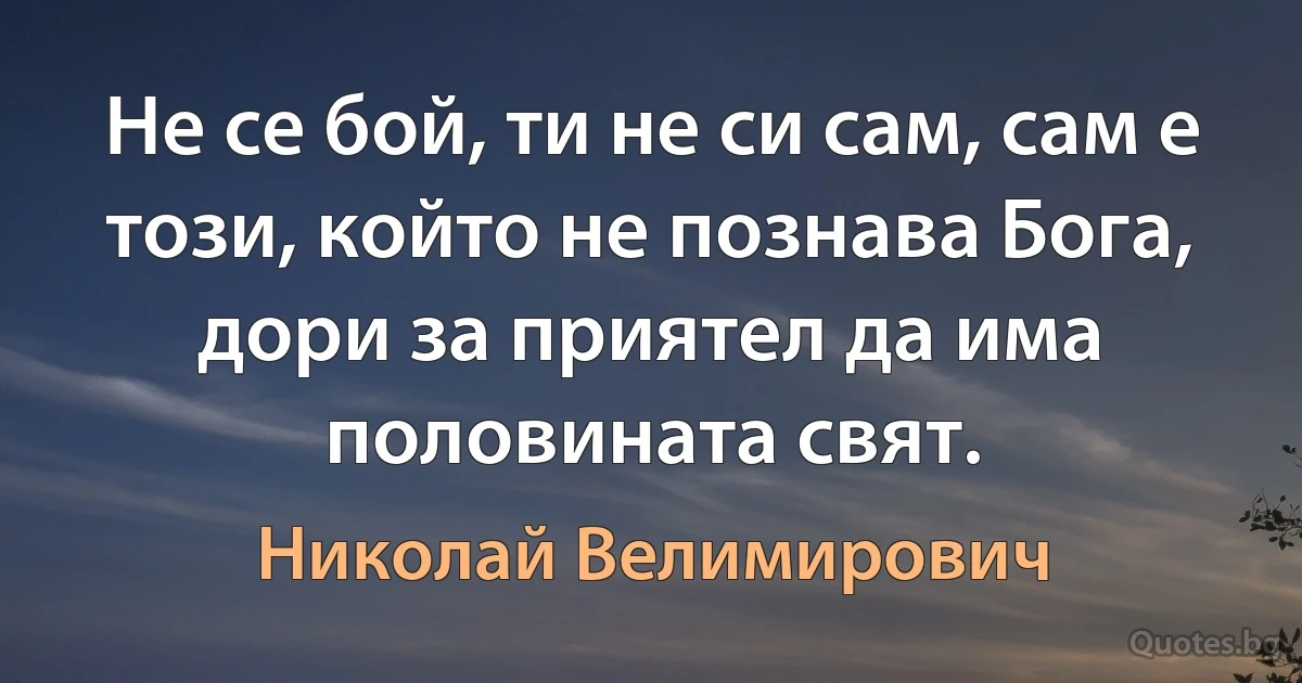 Не се бой, ти не си сам, сам е този, който не познава Бога, дори за приятел да има половината свят. (Николай Велимирович)