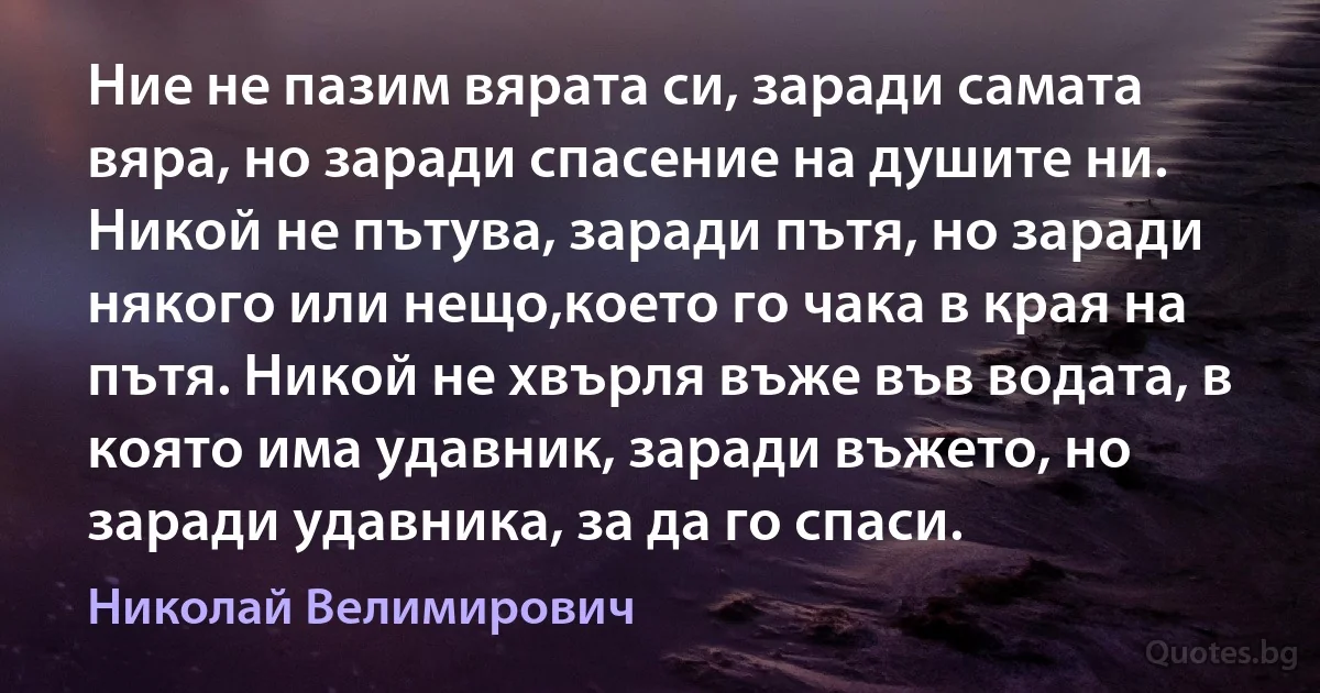 Ние не пазим вярата си, заради самата вяра, но заради спасение на душите ни. Никой не пътува, заради пътя, но заради някого или нещо,което го чака в края на пътя. Никой не хвърля въже във водата, в която има удавник, заради въжето, но заради удавника, за да го спаси. (Николай Велимирович)