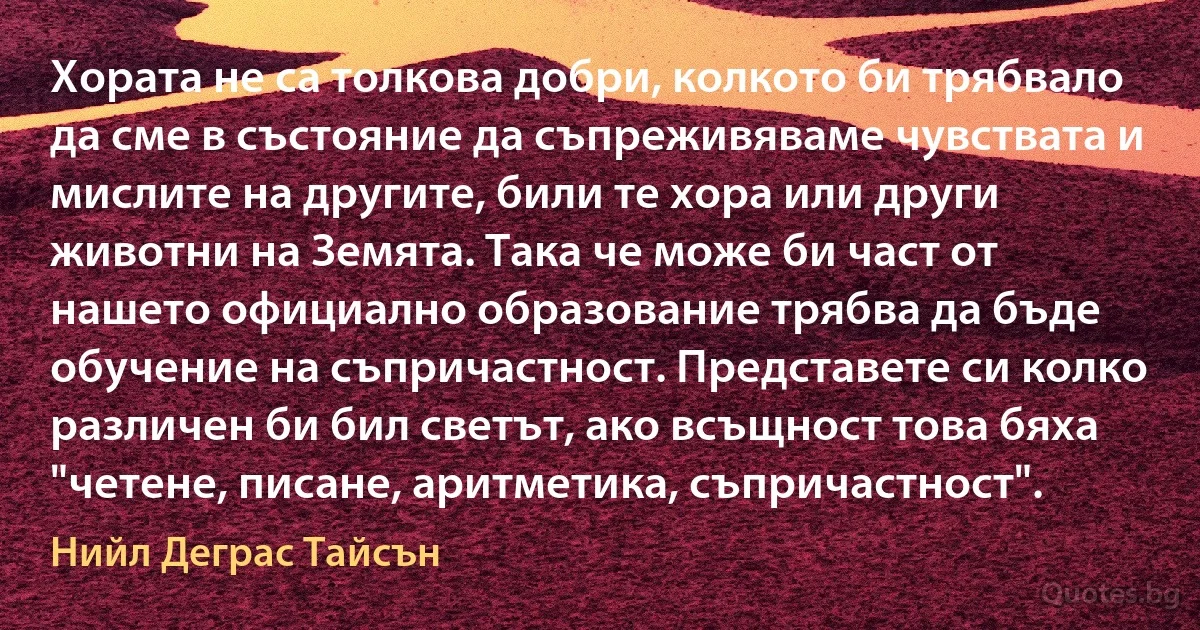 Хората не са толкова добри, колкото би трябвало да сме в състояние да съпреживяваме чувствата и мислите на другите, били те хора или други животни на Земята. Така че може би част от нашето официално образование трябва да бъде обучение на съпричастност. Представете си колко различен би бил светът, ако всъщност това бяха "четене, писане, аритметика, съпричастност". (Нийл Деграс Тайсън)