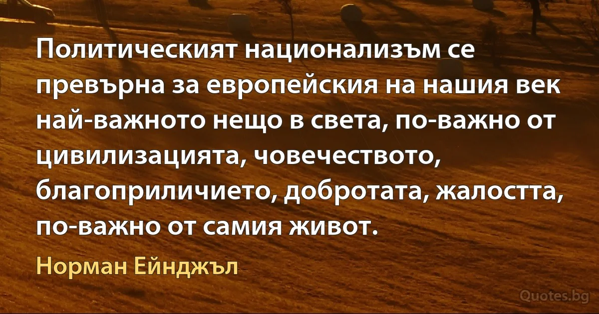 Политическият национализъм се превърна за европейския на нашия век най-важното нещо в света, по-важно от цивилизацията, човечеството, благоприличието, добротата, жалостта, по-важно от самия живот. (Норман Ейнджъл)