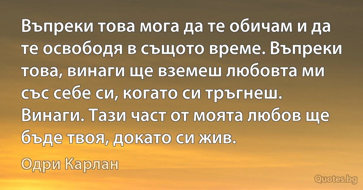 Въпреки това мога да те обичам и да те освободя в същото време. Въпреки това, винаги ще вземеш любовта ми със себе си, когато си тръгнеш. Винаги. Тази част от моята любов ще бъде твоя, докато си жив. (Одри Карлан)