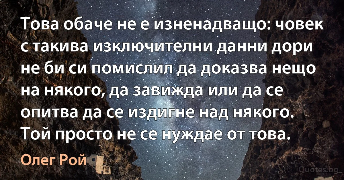 Това обаче не е изненадващо: човек с такива изключителни данни дори не би си помислил да доказва нещо на някого, да завижда или да се опитва да се издигне над някого. Той просто не се нуждае от това. (Олег Рой)