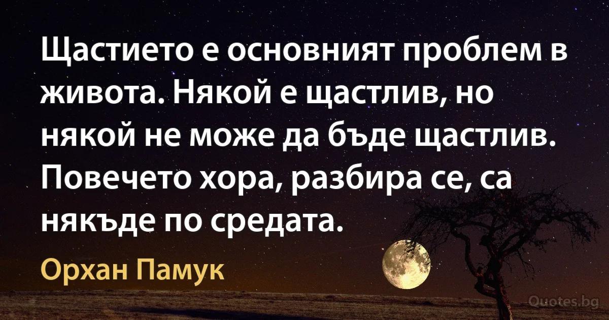 Щастието е основният проблем в живота. Някой е щастлив, но някой не може да бъде щастлив. Повечето хора, разбира се, са някъде по средата. (Орхан Памук)