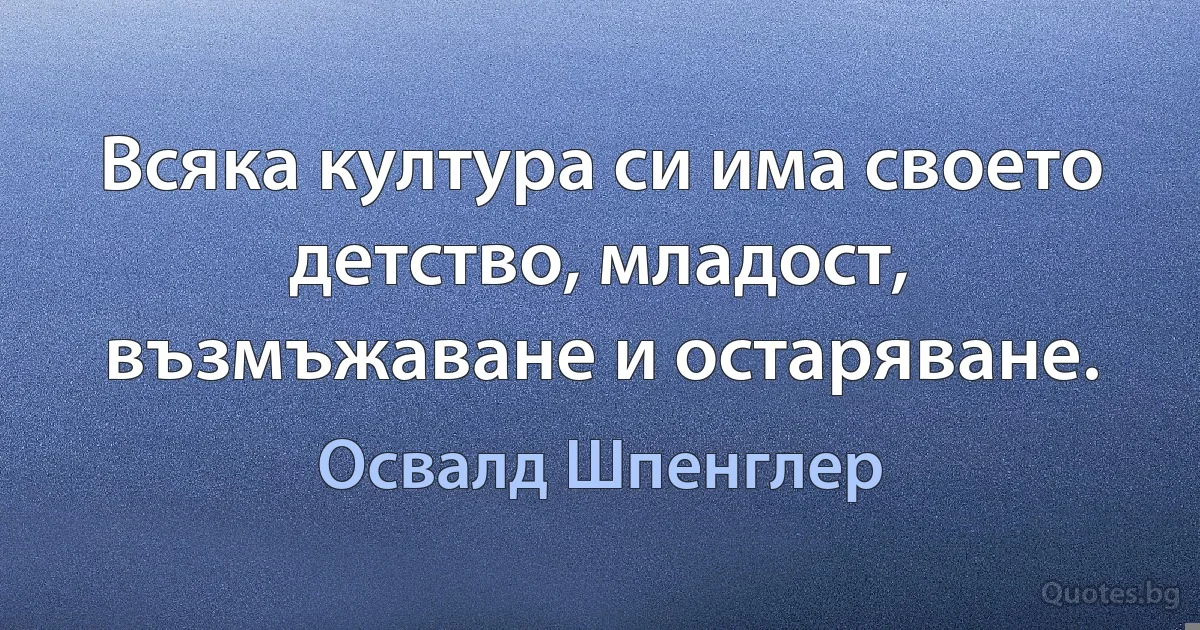 Всяка култура си има своето детство, младост, възмъжаване и остаряване. (Освалд Шпенглер)