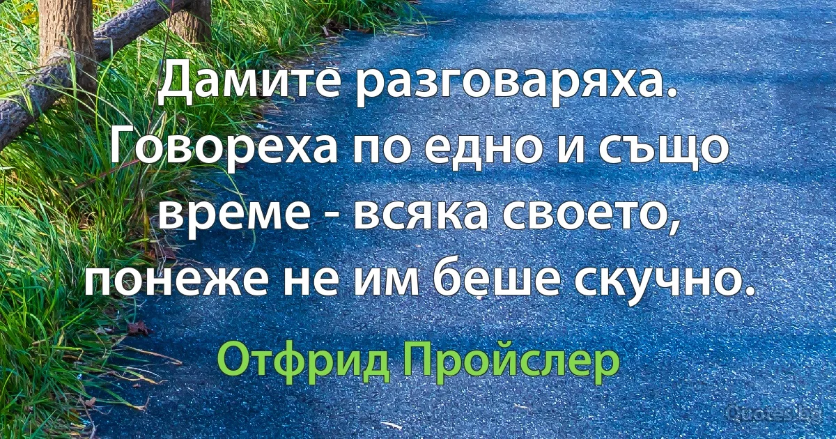 Дамите разговаряха. Говореха по едно и също време - всяка своето, понеже не им беше скучно. (Отфрид Пройслер)