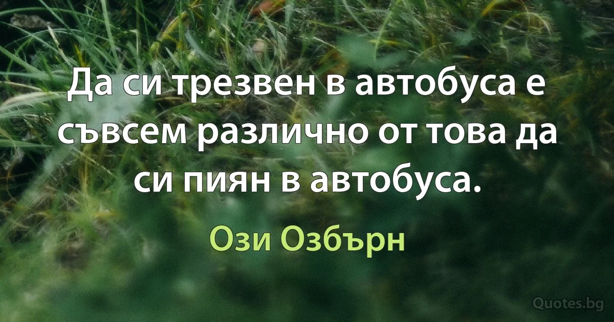 Да си трезвен в автобуса е съвсем различно от това да си пиян в автобуса. (Ози Озбърн)