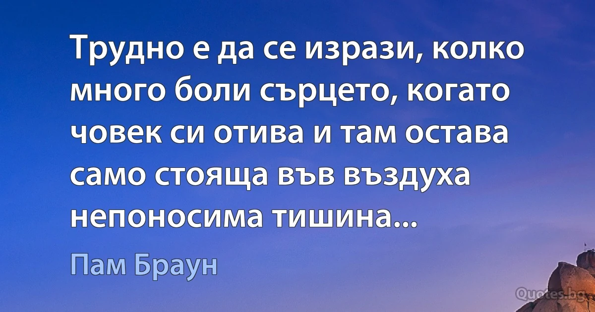 Трудно е да се изрази, колко много боли сърцето, когато човек си отива и там остава само стояща във въздуха непоносима тишина... (Пам Браун)