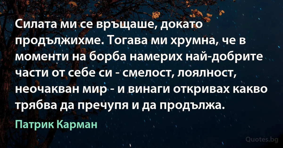 Силата ми се връщаше, докато продължихме. Тогава ми хрумна, че в моменти на борба намерих най-добрите части от себе си - смелост, лоялност, неочакван мир - и винаги откривах какво трябва да пречупя и да продължа. (Патрик Карман)