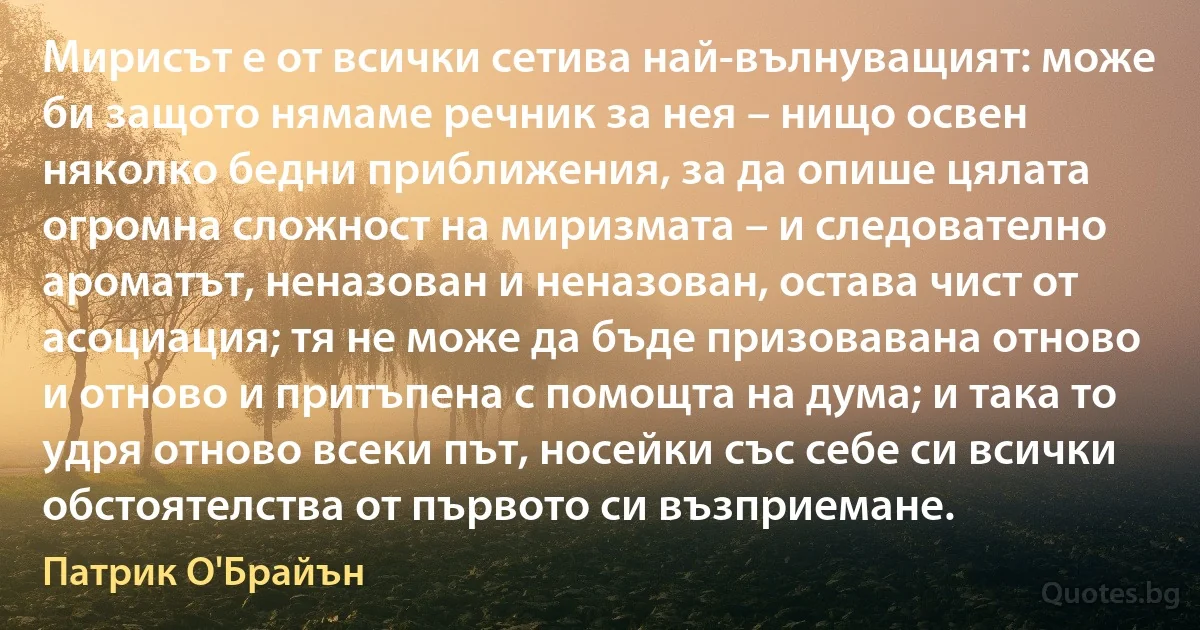 Мирисът е от всички сетива най-вълнуващият: може би защото нямаме речник за нея – нищо освен няколко бедни приближения, за да опише цялата огромна сложност на миризмата – и следователно ароматът, неназован и неназован, остава чист от асоциация; тя не може да бъде призовавана отново и отново и притъпена с помощта на дума; и така то удря отново всеки път, носейки със себе си всички обстоятелства от първото си възприемане. (Патрик О'Брайън)