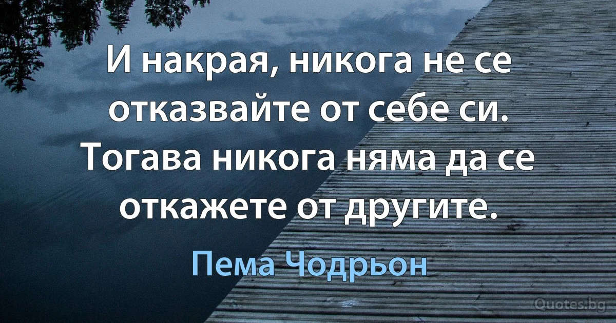 И накрая, никога не се отказвайте от себе си. Тогава никога няма да се откажете от другите. (Пема Чодрьон)