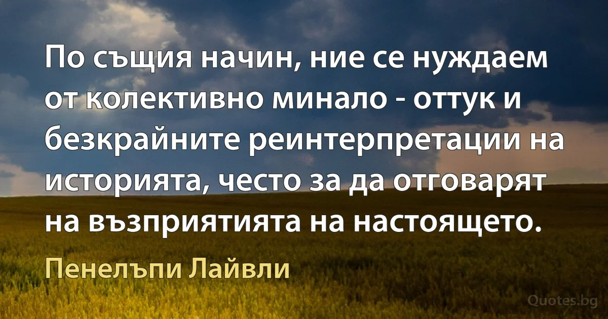 По същия начин, ние се нуждаем от колективно минало - оттук и безкрайните реинтерпретации на историята, често за да отговарят на възприятията на настоящето. (Пенелъпи Лайвли)