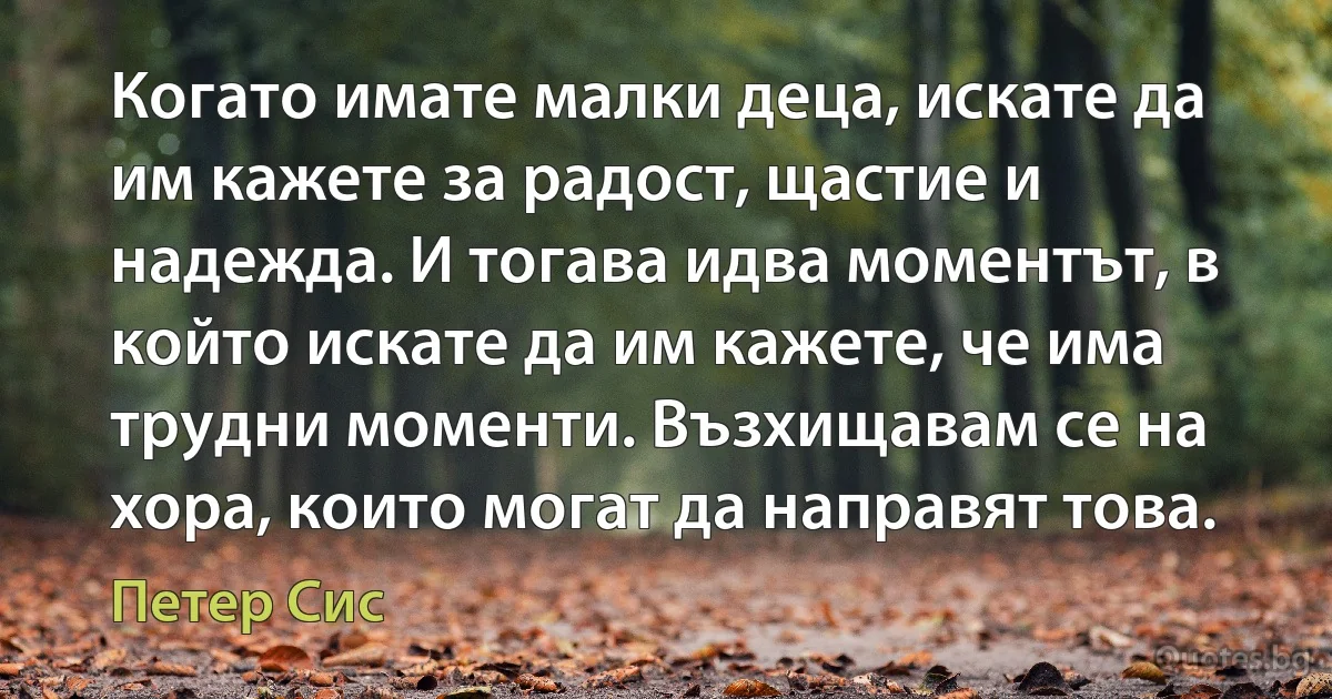 Когато имате малки деца, искате да им кажете за радост, щастие и надежда. И тогава идва моментът, в който искате да им кажете, че има трудни моменти. Възхищавам се на хора, които могат да направят това. (Петер Сис)