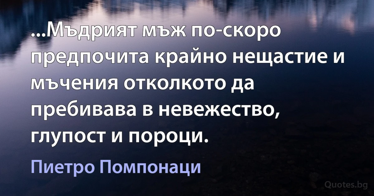 ...Мъдрият мъж по-скоро предпочита крайно нещастие и мъчения отколкото да пребивава в невежество, глупост и пороци. (Пиетро Помпонаци)