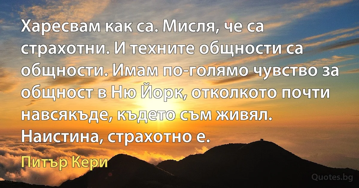 Харесвам как са. Мисля, че са страхотни. И техните общности са общности. Имам по-голямо чувство за общност в Ню Йорк, отколкото почти навсякъде, където съм живял. Наистина, страхотно е. (Питър Кери)