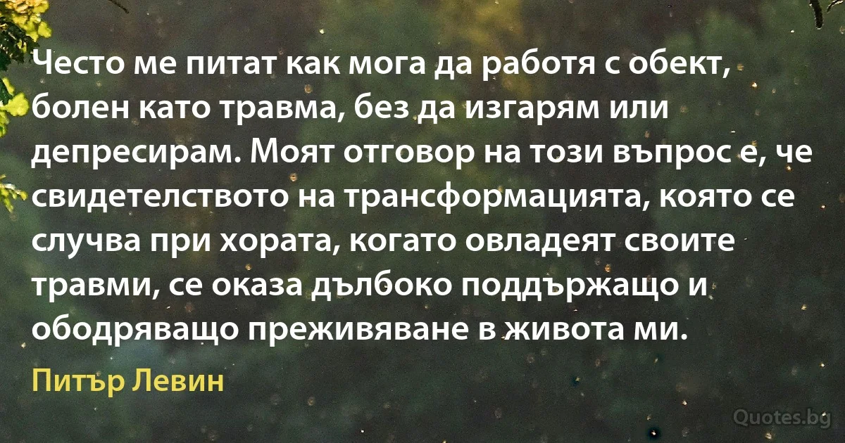 Често ме питат как мога да работя с обект, болен като травма, без да изгарям или депресирам. Моят отговор на този въпрос е, че свидетелството на трансформацията, която се случва при хората, когато овладеят своите травми, се оказа дълбоко поддържащо и ободряващо преживяване в живота ми. (Питър Левин)