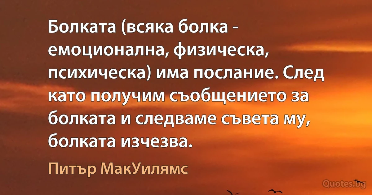 Болката (всяка болка - емоционална, физическа, психическа) има послание. След като получим съобщението за болката и следваме съвета му, болката изчезва. (Питър МакУилямс)