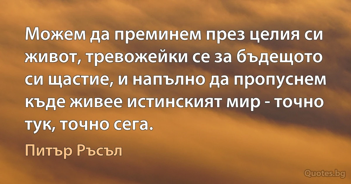 Можем да преминем през целия си живот, тревожейки се за бъдещото си щастие, и напълно да пропуснем къде живее истинският мир - точно тук, точно сега. (Питър Ръсъл)