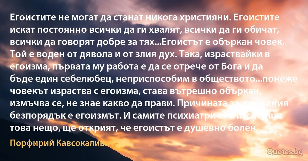 Егоистите не могат да станат никога християни. Егоистите искат постоянно всички да ги хвалят, всички да ги обичат, всички да говорят добре за тях...Егоистът е объркан човек. Той е воден от дявола и от злия дух. Така, израствайки в егоизма, първата му работа е да се отрече от Бога и да бъде един себелюбец, неприспособим в обществото...понеже човекът израства с егоизма, става вътрешно объркан, измъчва се, не знае какво да прави. Причината за душевния безпорядък е егоизмът. И самите психиатри ако изследват това нещо, ще открият, че егоистът е душевно болен. (Порфирий Кавсокаливит)