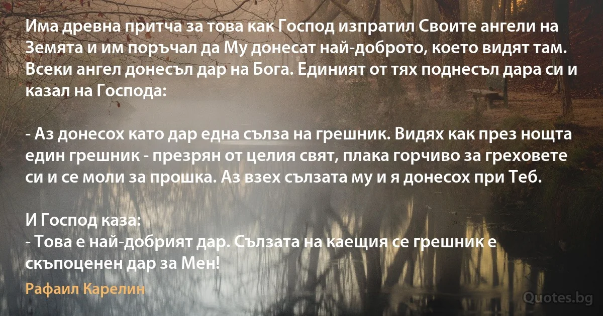 Има древна притча за това как Господ изпратил Своите ангели на Земята и им поръчал да Му донесат най-доброто, което видят там. Всеки ангел донесъл дар на Бога. Единият от тях поднесъл дара си и казал на Господа: 

- Аз донесох като дар една сълза на грешник. Видях как през нощта един грешник - презрян от целия свят, плака горчиво за греховете си и се моли за прошка. Аз взех сълзата му и я донесох при Теб. 

И Господ каза:
- Това е най-добрият дар. Сълзата на каещия се грешник е скъпоценен дар за Мен! (Рафаил Карелин)