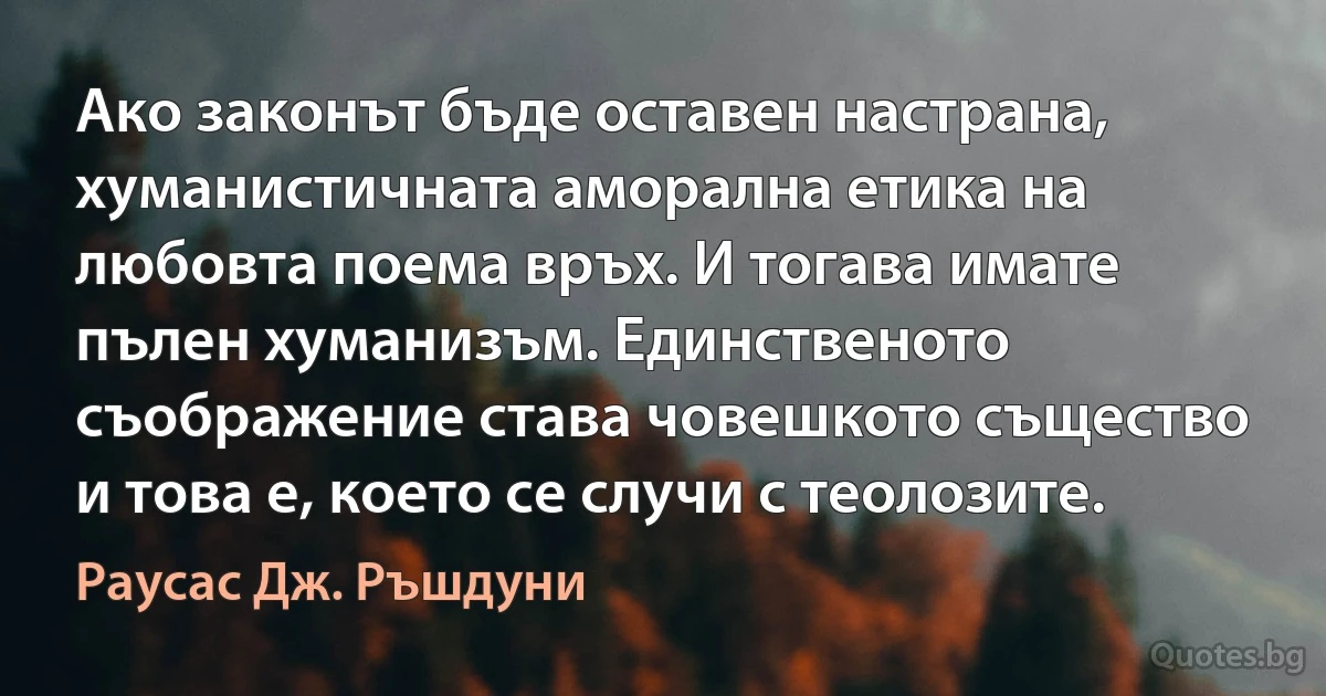 Ако законът бъде оставен настрана, хуманистичната аморална етика на любовта поема връх. И тогава имате пълен хуманизъм. Единственото съображение става човешкото същество и това е, което се случи с теолозите. (Раусас Дж. Ръшдуни)