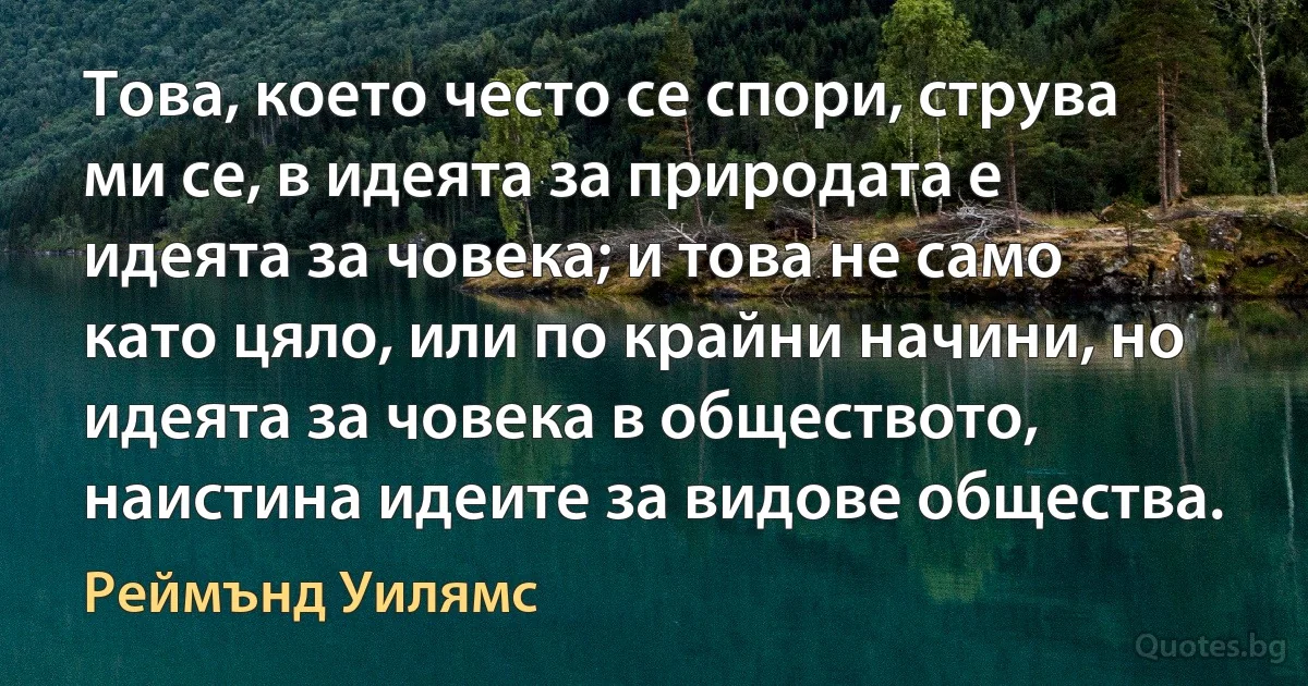 Това, което често се спори, струва ми се, в идеята за природата е идеята за човека; и това не само като цяло, или по крайни начини, но идеята за човека в обществото, наистина идеите за видове общества. (Реймънд Уилямс)