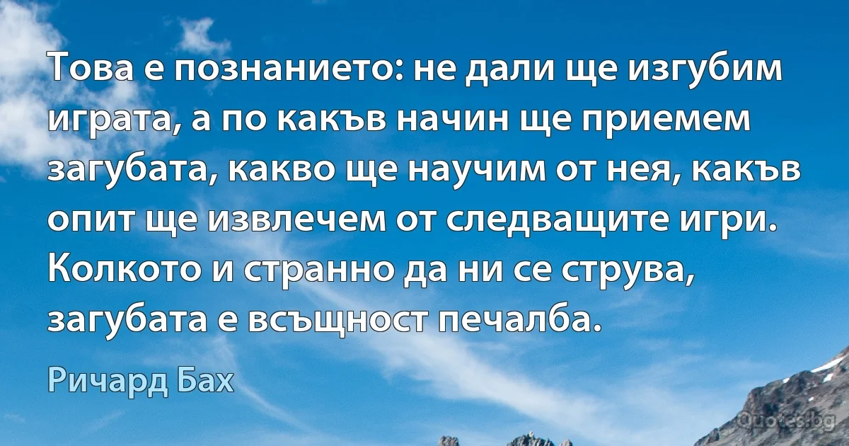 Това е познанието: не дали ще изгубим играта, а по какъв начин ще приемем загубата, какво ще научим от нея, какъв опит ще извлечем от следващите игри. Колкото и странно да ни се струва, загубата е всъщност печалба. (Ричард Бах)