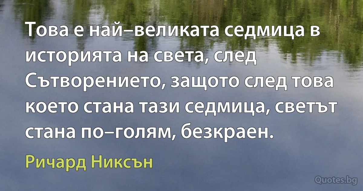 Това е най–великата седмица в историята на света, след Сътворението, защото след това което стана тази седмица, светът стана по–голям, безкраен. (Ричард Никсън)