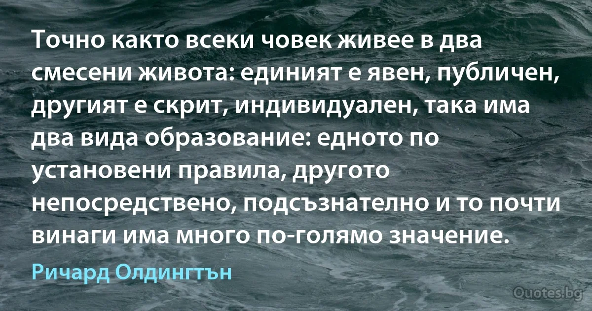 Точно както всеки човек живее в два смесени живота: единият е явен, публичен, другият е скрит, индивидуален, така има два вида образование: едното по установени правила, другото непосредствено, подсъзнателно и то почти винаги има много по-голямо значение. (Ричард Олдингтън)