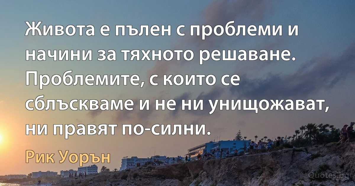 Живота е пълен с проблеми и начини за тяхното решаване. Проблемите, с които се сблъскваме и не ни унищожават, ни правят по-силни. (Рик Уорън)