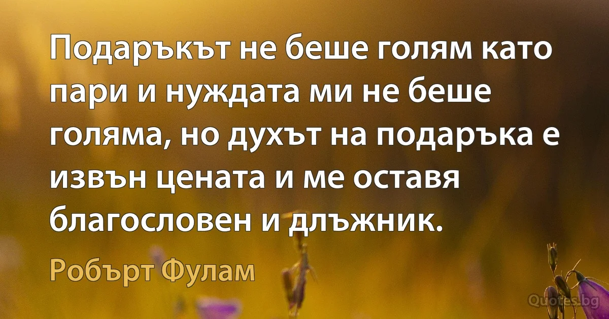 Подаръкът не беше голям като пари и нуждата ми не беше голяма, но духът на подаръка е извън цената и ме оставя благословен и длъжник. (Робърт Фулам)