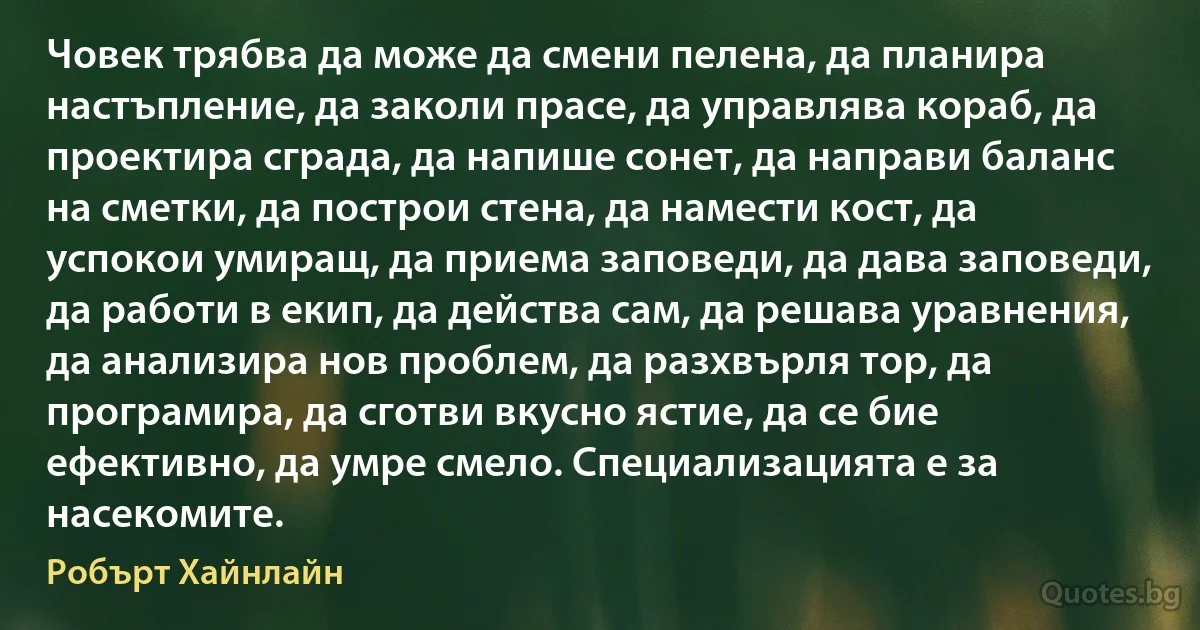 Човек трябва да може да смени пелена, да планира настъпление, да заколи прасе, да управлява кораб, да проектира сграда, да напише сонет, да направи баланс на сметки, да построи стена, да намести кост, да успокои умиращ, да приема заповеди, да дава заповеди, да работи в екип, да действа сам, да решава уравнения, да анализира нов проблем, да разхвърля тор, да програмира, да сготви вкусно ястие, да се бие ефективно, да умре смело. Специализацията е за насекомите. (Робърт Хайнлайн)