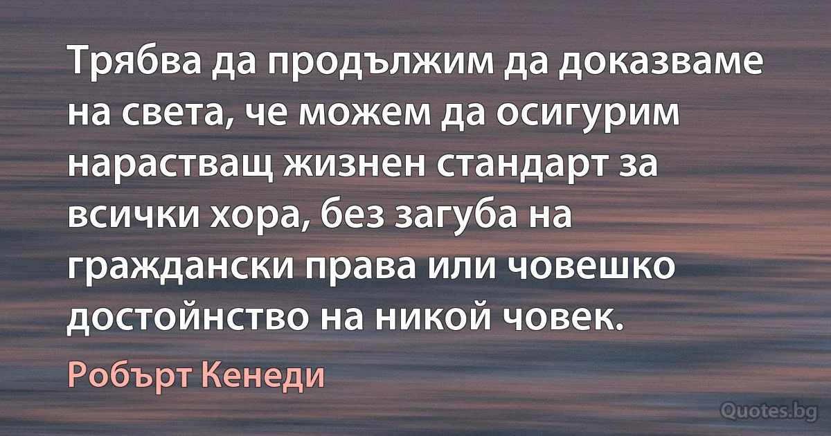 Трябва да продължим да доказваме на света, че можем да осигурим нарастващ жизнен стандарт за всички хора, без загуба на граждански права или човешко достойнство на никой човек. (Робърт Кенеди)