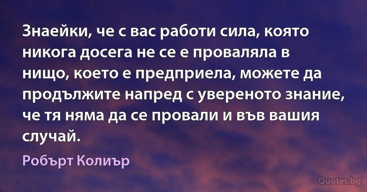 Знаейки, че с вас работи сила, която никога досега не се е проваляла в нищо, което е предприела, можете да продължите напред с увереното знание, че тя няма да се провали и във вашия случай. (Робърт Колиър)