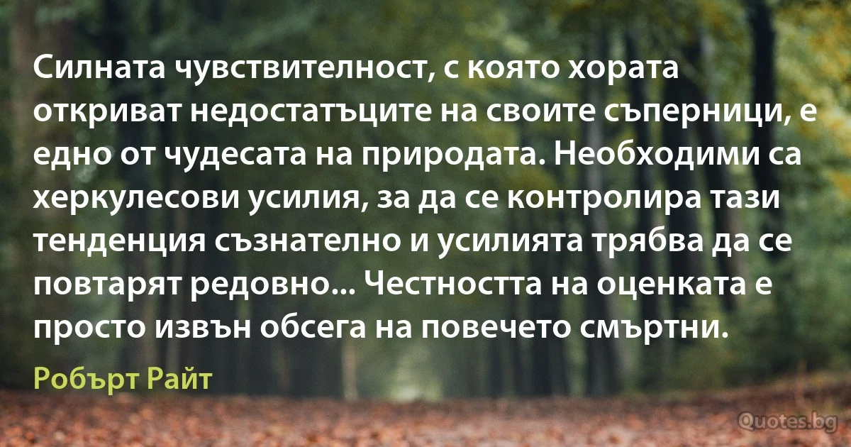 Силната чувствителност, с която хората откриват недостатъците на своите съперници, е едно от чудесата на природата. Необходими са херкулесови усилия, за да се контролира тази тенденция съзнателно и усилията трябва да се повтарят редовно... Честността на оценката е просто извън обсега на повечето смъртни. (Робърт Райт)