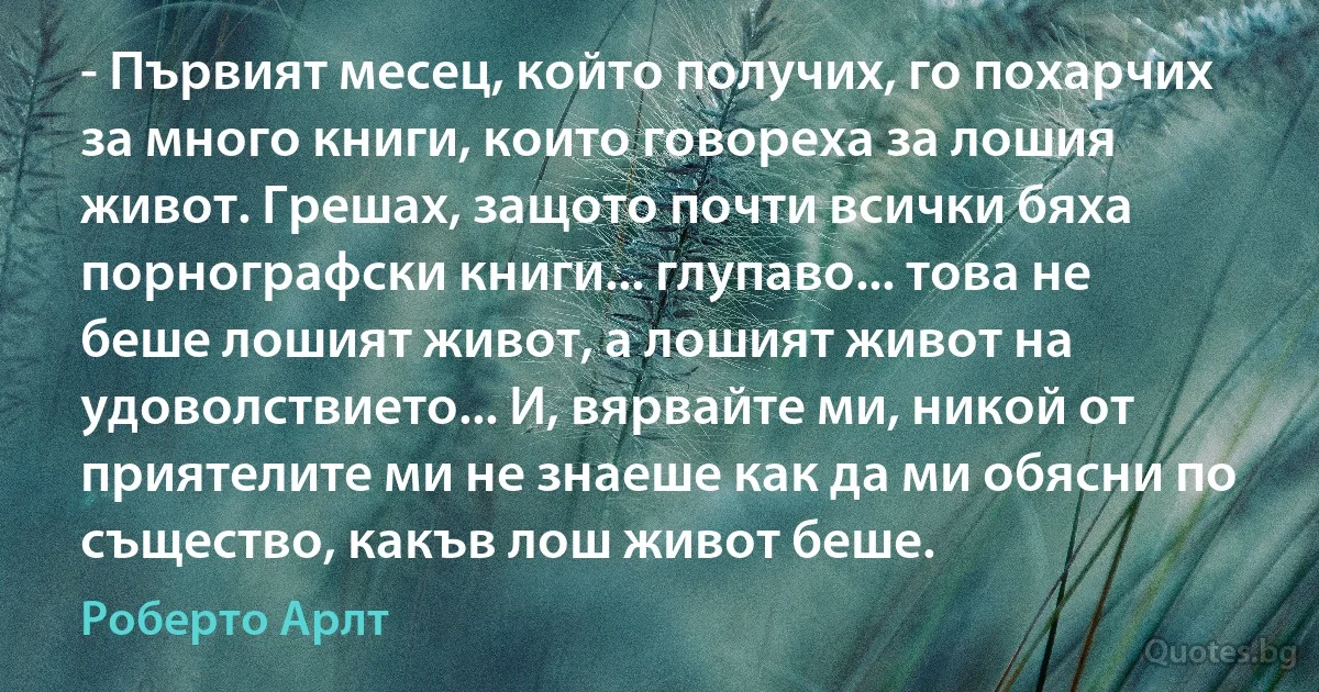 - Първият месец, който получих, го похарчих за много книги, които говореха за лошия живот. Грешах, защото почти всички бяха порнографски книги... глупаво... това не беше лошият живот, а лошият живот на удоволствието... И, вярвайте ми, никой от приятелите ми не знаеше как да ми обясни по същество, какъв лош живот беше. (Роберто Арлт)