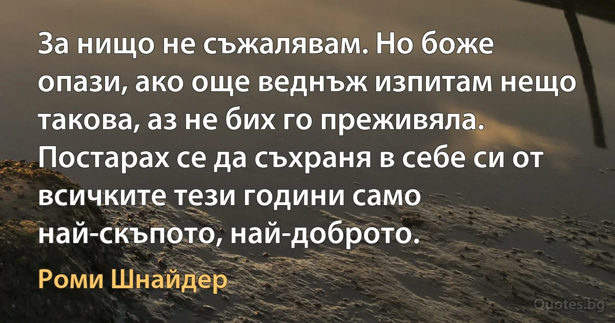 За нищо не съжалявам. Но боже опази, ако още веднъж изпитам нещо такова, аз не бих го преживяла. Постарах се да съхраня в себе си от всичките тези години само най-скъпото, най-доброто. (Роми Шнайдер)