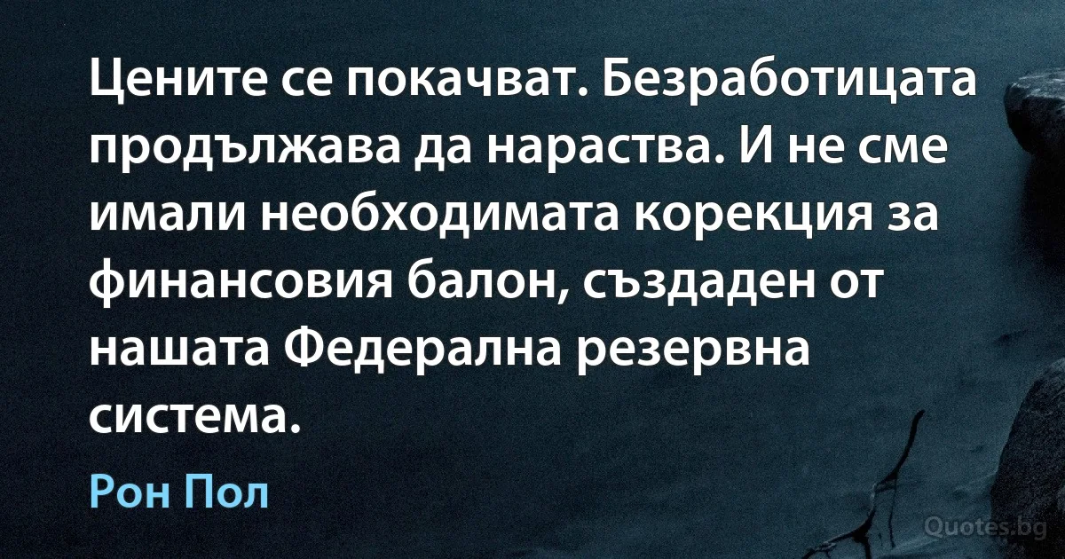 Цените се покачват. Безработицата продължава да нараства. И не сме имали необходимата корекция за финансовия балон, създаден от нашата Федерална резервна система. (Рон Пол)