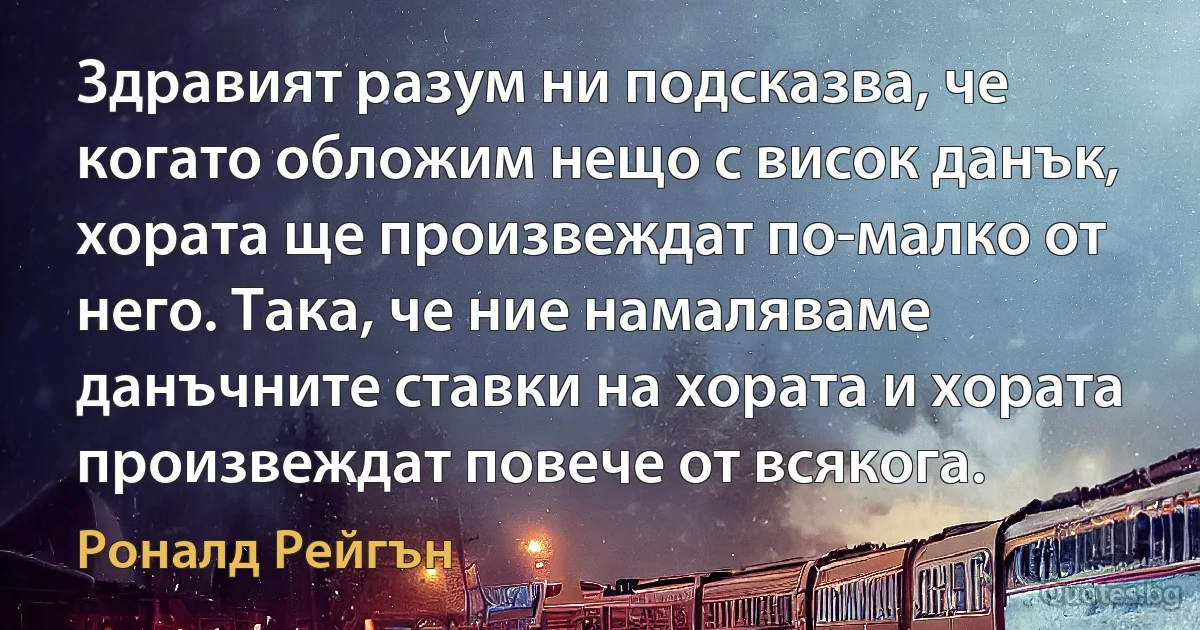 Здравият разум ни подсказва, че когато обложим нещо с висок данък, хората ще произвеждат по-малко от него. Така, че ние намаляваме данъчните ставки на хората и хората произвеждат повече от всякога. (Роналд Рейгън)