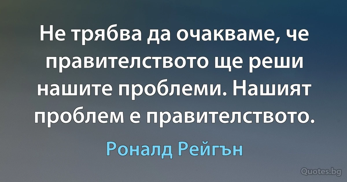 Не трябва да очакваме, че правителството ще реши нашите проблеми. Нашият проблем е правителството. (Роналд Рейгън)