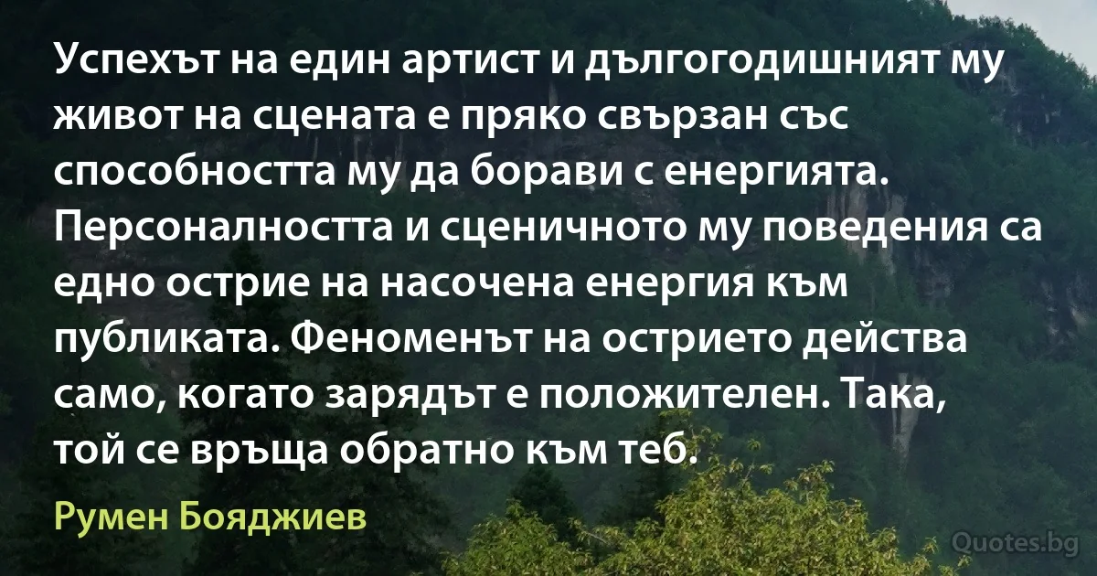 Успехът на един артист и дългогодишният му живот на сцената е пряко свързан със способността му да борави с енергията. Персоналността и сценичното му поведения са едно острие на насочена енергия към публиката. Феноменът на острието действа само, когато зарядът е положителен. Така, той се връща обратно към теб. (Румен Бояджиев)