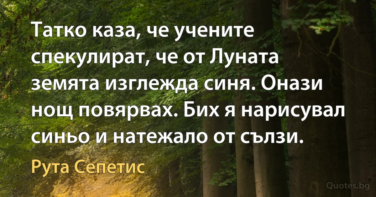 Татко каза, че учените спекулират, че от Луната земята изглежда синя. Онази нощ повярвах. Бих я нарисувал синьо и натежало от сълзи. (Рута Сепетис)