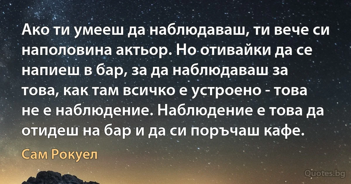 Ако ти умееш да наблюдаваш, ти вече си наполовина актьор. Но отивайки да се напиеш в бар, за да наблюдаваш за това, как там всичко е устроено - това не е наблюдение. Наблюдение е това да отидеш на бар и да си поръчаш кафе. (Сам Рокуел)