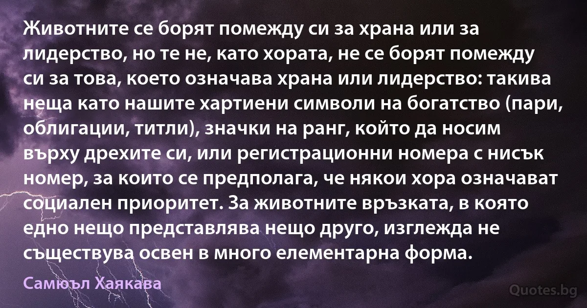 Животните се борят помежду си за храна или за лидерство, но те не, като хората, не се борят помежду си за това, което означава храна или лидерство: такива неща като нашите хартиени символи на богатство (пари, облигации, титли), значки на ранг, който да носим върху дрехите си, или регистрационни номера с нисък номер, за които се предполага, че някои хора означават социален приоритет. За животните връзката, в която едно нещо представлява нещо друго, изглежда не съществува освен в много елементарна форма. (Самюъл Хаякава)